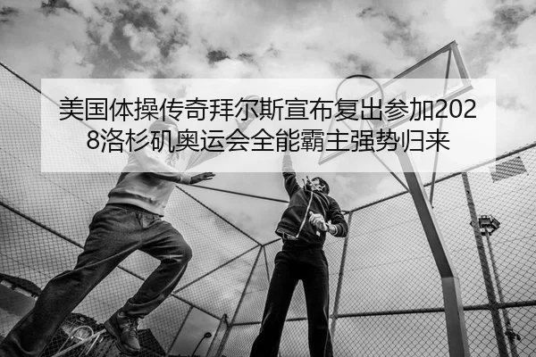 美国体操传奇拜尔斯宣布复出参加2028洛杉矶奥运会全能霸主强势归来